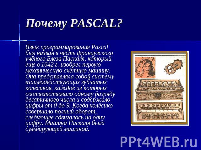 Почему PASCAL? Язык программирования Pascal был назван в честь французского учёного Блеза Паскаля, который еще в 1642 г. изобрел первую механическую счётную машину. Она представляла собой систему взаимодействующих зубчатых колёсиков, каждое из котор…
