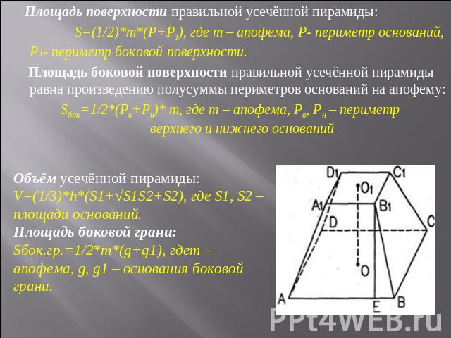 Площадь поверхности правильной усечённой пирамиды: S=(1/2)*m*(P+P1), где m – апофема, P- периметр оснований, P1- периметр боковой поверхности. Площадь боковой поверхности правильной усечённой пирамиды равна произведению полусуммы периметров основани…