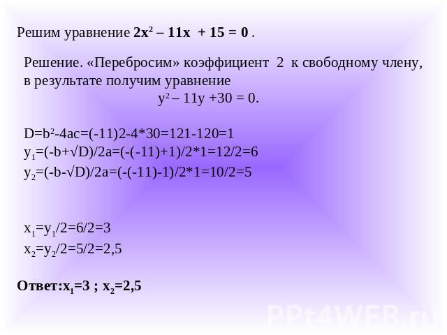 Решим уравнение 2х2 – 11х + 15 = 0 .Решение. «Перебросим» коэффициент 2 к свободному члену, в результате получим уравнение у2 – 11y +30 = 0.D=b2-4ac=(-11)2-4*30=121-120=1y1=(-b+√D)/2a=(-(-11)+1)/2*1=12/2=6y2=(-b-√D)/2a=(-(-11)-1)/2*1=10/2=5x1=y1/2=6…