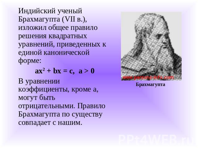 Индийский ученый Брахмагупта (VII в.), изложил общее правило решения квадратных уравнений, приведенных к единой канонической форме:ах2 + bх = с, а > 0В уравнении коэффициенты, кроме а, могут быть отрицательными. Правило Брахмагупта по существу совпа…