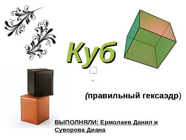 Куб (правильный гексаэдр) ВЫПОЛНЯЛИ: Ермолаев Данил и Суворова Диана