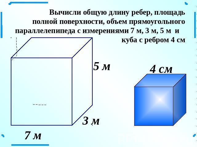 Вычисли общую длину ребер, площадь полной поверхности, объем прямоугольного параллелепипеда с измерениями 7 м, 3 м, 5 м и куба с ребром 4 см