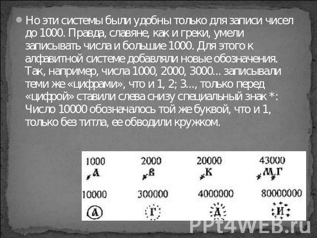 Но эти системы были удобны только для записи чисел до 1000. Правда, славяне, как и греки, умели записывать числа и большие 1000. Для этого к алфавитной системе добавляли новые обозначения. Так, например, числа 1000, 2000, 3000... записывали теми же …