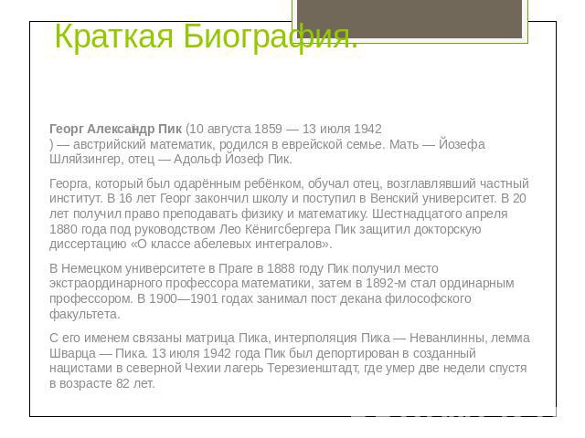 Краткая Биография. Георг Александр Пик (10 августа 1859 — 13 июля 1942) — австрийский математик, родился в еврейской семье. Мать — Йозефа Шляйзингер, отец — Адольф Йозеф Пик.Георга, который был одарённым ребёнком, обучал отец, возглавлявший частный …