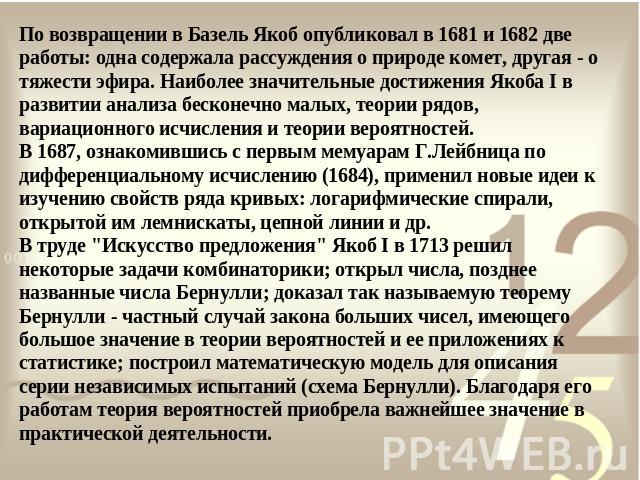 По возвращении в Базель Якоб опубликовал в 1681 и 1682 две работы: одна содержала рассуждения о природе комет, другая - о тяжести эфира. Наиболее значительные достижения Якоба I в развитии анализа бесконечно малых, теории рядов, вариационного исчисл…