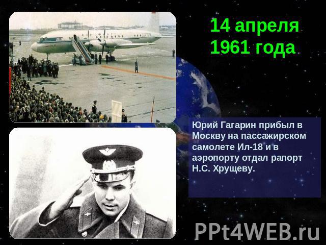 14 апреля 1961 годаЮрий Гагарин прибыл в Москву на пассажирском самолете Ил-18 и в аэропорту отдал рапорт Н.С. Хрущеву.