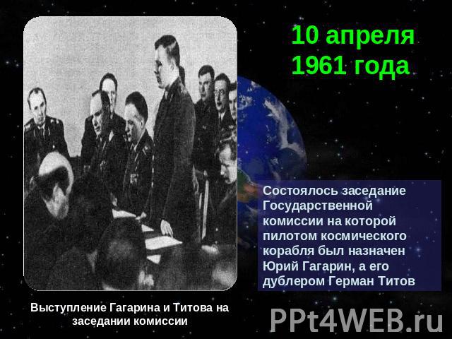 10 апреля 1961 годаСостоялось заседание Государственной комиссии на которой пилотом космического корабля был назначен Юрий Гагарин, а его дублером Герман ТитовВыступление Гагарина и Титова на заседании комиссии