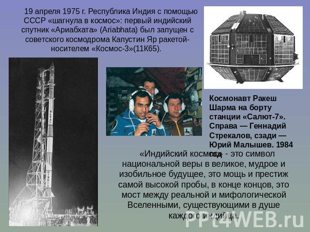 19 апреля 1975 г. Республика Индия с помощью СССР «шагнула в космос»: первый индийский спутник «Ариабхата» (Ariabhata) был запущен с советского космодрома Капустин Яр ракетой-носителем «Космос-3»(11К65). Космонавт Ракеш Шарма на борту станции «Салют…