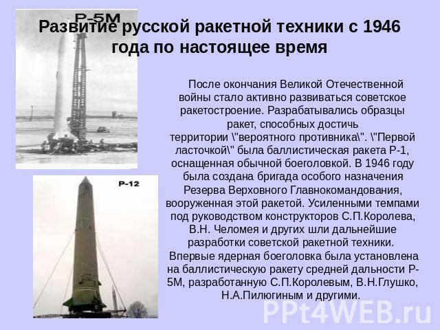 Развитие русской ракетной техники с 1946 года по настоящее время   После окончания Великой Отечественной войны стало активно развиваться советское ракетостроение. Разрабатывались образцы ракет, способных достичь территории \
