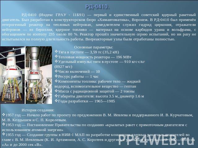 РД-0410. РД-0410 (Индекс ГРАУ - 11Б91) — первый и единственный советский ядерный ракетный двигатель. Был разработан в конструкторском бюро «Химавтоматика», Воронеж. В РД-0410 был применён гетерогенный реактор на тепловых нейтронах, замедлителем служ…