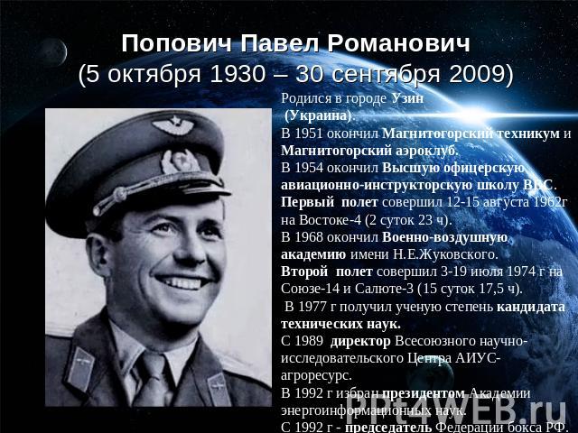 Попович Павел Романович (5 октября 1930 – 30 сентября 2009)Родился в городе Узин (Украина). В 1951 окончил Магнитогорский техникум и Магнитогорский аэроклуб.В 1954 окончил Высшую офицерскую авиационно-инструкторскую школу ВВС.Первый полет совершил 1…