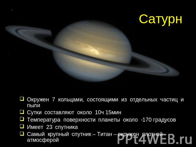 Сатурн Окружен 7 кольцами, состоящими из отдельных частиц и пылиСутки составляют около 10ч 15минТемпература поверхности планеты около -170 градусовИмеет 23 спутникаСамый крупный спутник – Титан – окружен плотной атмосферой