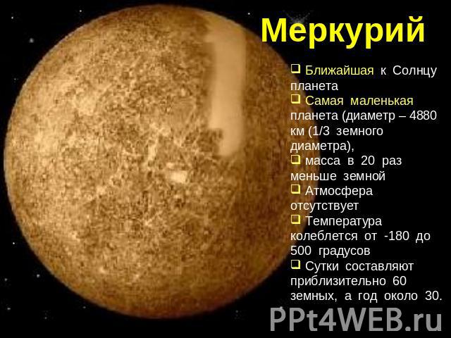Меркурий Ближайшая к Солнцу планета Самая маленькая планета (диаметр – 4880 км (1/3 земного диаметра), масса в 20 раз меньше земной Атмосфера отсутствует Температура колеблется от -180 до 500 градусов Сутки составляют приблизительно 60 земных, а год…