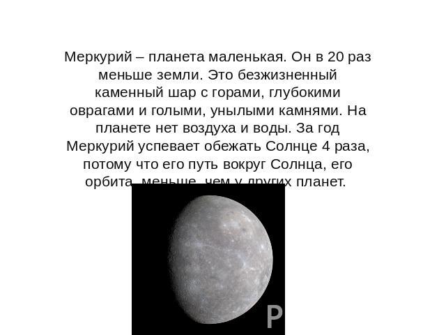 Меркурий – планета маленькая. Он в 20 раз меньше земли. Это безжизненный каменный шар с горами, глубокими оврагами и голыми, унылыми камнями. На планете нет воздуха и воды. За год Меркурий успевает обежать Солнце 4 раза, потому что его путь вокруг С…