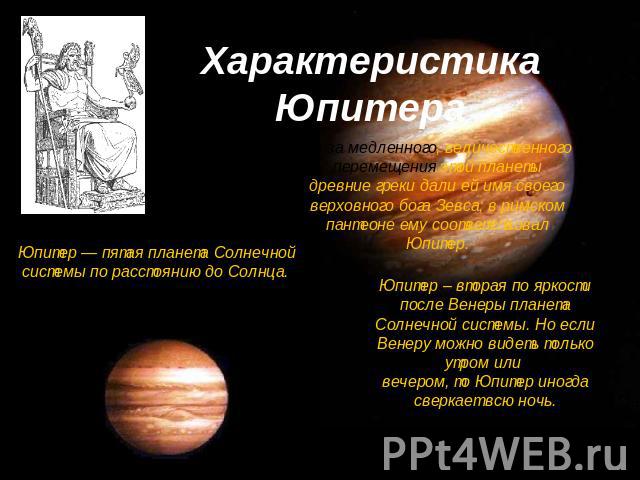 Характеристика Юпитера Из-за медленного, величественного перемещения этой планеты древние греки дали ей имя своего верховного бога Зевса; в римском пантеоне ему соответствовал Юпитер.Юпитер — пятая планета Солнечной системы по расстоянию до Солнца. …