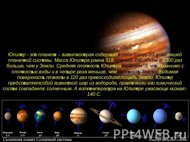 Юпитер - это планета – гигант которая содержит в себе более 2/3 всей нашей планетной системы. Масса Юпитера равна 318 земным. Его объем в 1300 раз больше, чем у Земли. Средняя плотность Юпитера 1330 кг/м^3, что сравнимо с плотностью воды и в четыре …