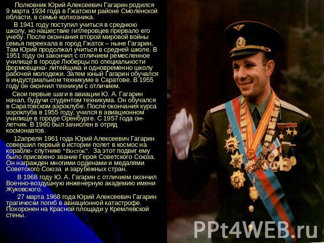Полковник Юрий Алексеевич Гагарин родился 9 марта 1934 года в Гжатском районе Смоленской области, в семье колхозника. В 1941 году поступил учиться в среднюю школу, но нашествие гитлеровцев прервало его учебу. После окончания второй мировой войны сем…