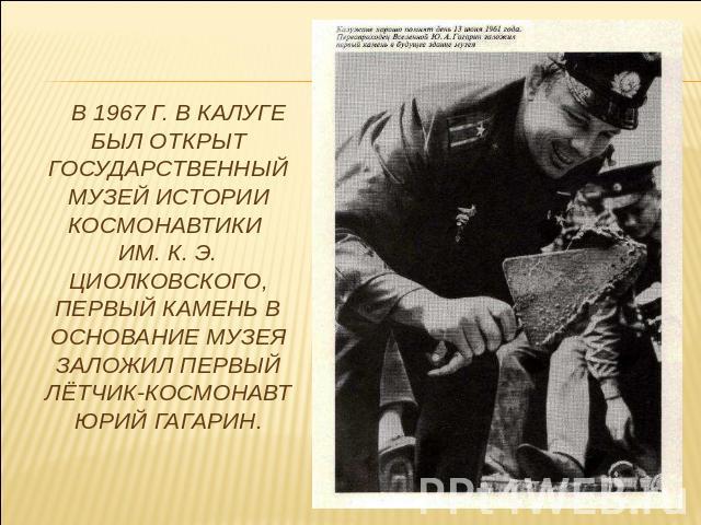 В 1967 г. в Калуге был открыт Государственный музей истории космонавтики им. К. Э. Циолковского, первый камень в основание музея заложил первый лётчик-космонавт Юрий Гагарин.