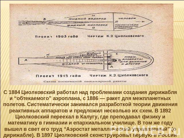 С 1884 Циолковский работал над проблемами создания дирижабля и “обтекаемого” аэроплана, с 1886 — ракет для межпланетных полетов. Систематически занимался разработкой теории движения реактивных аппаратов и предложил несколько их схем. В 1892 Циолковс…