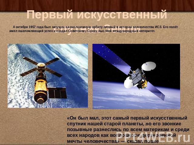 Первый искусственный спутник Земли 4 октября 1957 года был запущен на околоземную орбиту первый в истории человечества ИСЗ. Его полёт имел ошеломляющий успех и создал Советскому Союзу высокий международный авторитет.«Он был мал, этот самый первый ис…