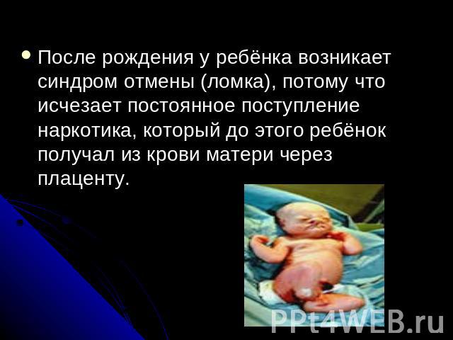 После рождения у ребёнка возникает синдром отмены (ломка), потому что исчезает постоянное поступление наркотика, который до этого ребёнок получал из крови матери через плаценту.