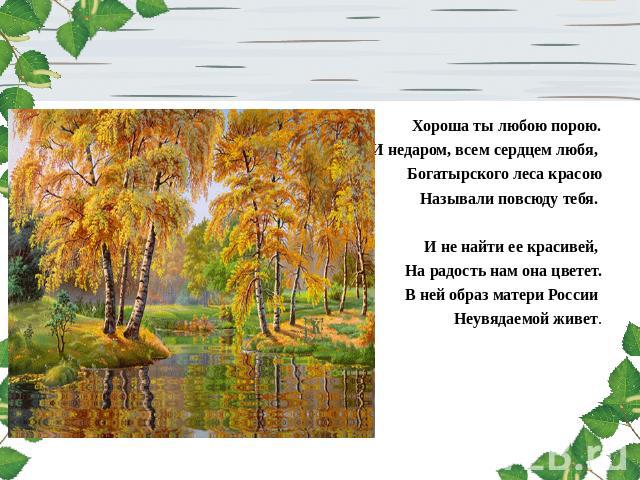Хороша ты любою порою.И недаром, всем сердцем любя, Богатырского леса красою Называли повсюду тебя.  И не найти ее красивей, На радость нам она цветет.В ней образ матери России Неувядаемой живет. 