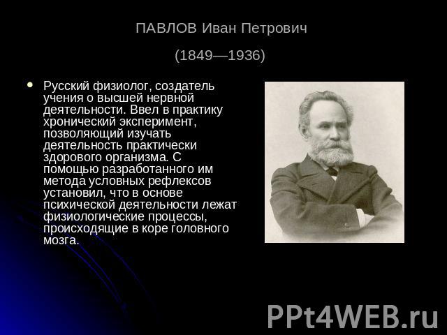 ПАВЛОВ Иван Петрович (1849—1936) Русский физиолог, создатель учения о высшей нервной деятельности. Ввел в практику хронический эксперимент, позволяющий изучать деятельность практически здорового организма. С помощью разработанного им метода условных…
