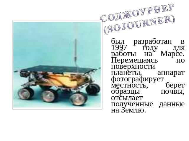 Соджоурнер (Sojourner)был разработан в 1997 году для работы на Марсе. Перемещаясь по поверхности планеты, аппарат фотографирует местность, берет образцы почвы, отсылает полученные данные на Землю.