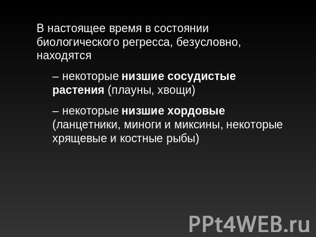 В настоящее время в состоянии биологического регресса, безусловно, находятся– некоторые низшие сосудистые растения (плауны, хвощи)– некоторые низшие хордовые (ланцетники, миноги и миксины, некоторые хрящевые и костные рыбы)