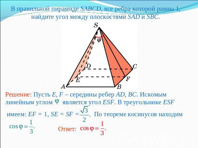 В правильной пирамиде SABCD, все ребра которой равны 1, найдите угол между плоскостями SAD и SBC.Решение: Пусть E, F – середины ребер AD, BC. Искомым линейным углом является угол ESF. В треугольнике ESF имеем: EF = 1, SE = SF = По теореме косинусов …