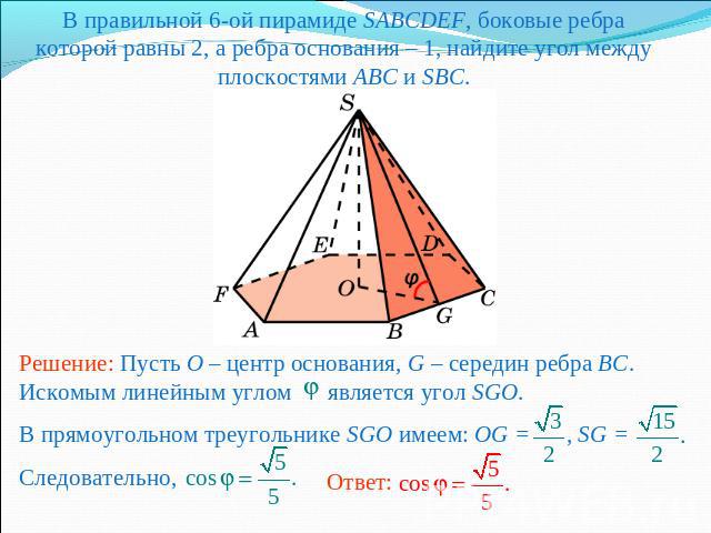 В правильной 6-ой пирамиде SABCDEF, боковые ребра которой равны 2, а ребра основания – 1, найдите угол между плоскостями ABC и SBC.Решение: Пусть O – центр основания, G – середин ребра BC. Искомым линейным углом является угол SGO.В прямоугольном тре…