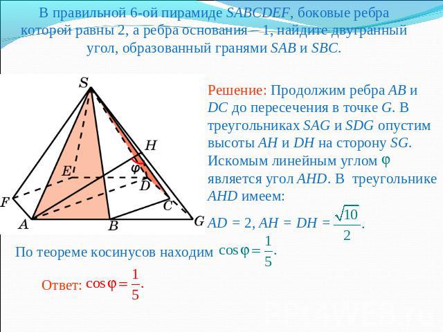 В правильной 6-ой пирамиде SABCDEF, боковые ребра которой равны 2, а ребра основания – 1, найдите двугранный угол, образованный гранями SAB и SBC.Решение: Продолжим ребра AB и DC до пересечения в точке G. В треугольниках SAG и SDG опустим высоты AH …