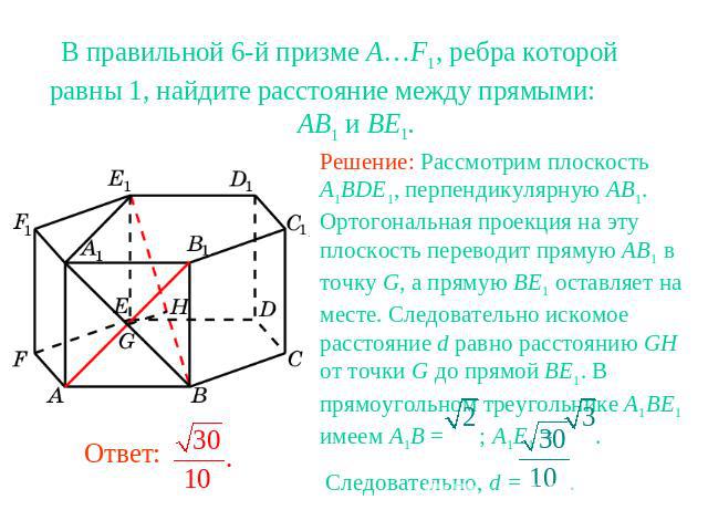 В правильной 6-й призме A…F1, ребра которой равны 1, найдите расстояние между прямыми: AB1 и BE1.Решение: Рассмотрим плоскость A1BDE1, перпендикулярную AB1. Ортогональная проекция на эту плоскость переводит прямую AB1 в точку G, а прямую BE1 оставля…