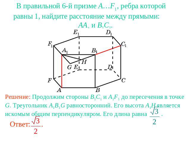 В правильной 6-й призме A…F1, ребра которой равны 1, найдите расстояние между прямыми: AA1 и B1C1.Решение: Продолжим стороны B1C1 и A1F1 до пересечения в точке G. Треугольник A1B1G равносторонний. Его высота A1H является искомым общим перпендикуляро…