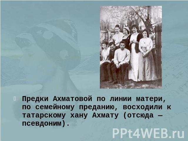 Предки Ахматовой по линии матери, по семейному преданию, восходили к татарскому хану Ахмату (отсюда — псевдоним).