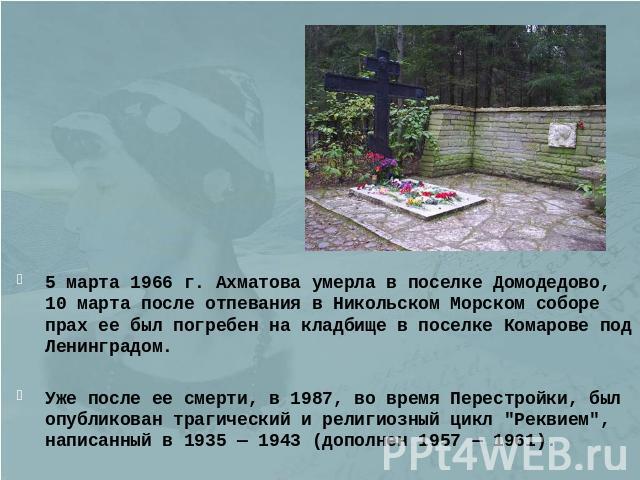 5 марта 1966 г. Ахматова умерла в поселке Домодедово, 10 марта после отпевания в Никольском Морском соборе прах ее был погребен на кладбище в поселке Комарове под Ленинградом.Уже после ее смерти, в 1987, во время Перестройки, был опубликован трагиче…