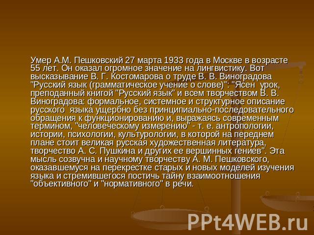 Умер А.М. Пешковский 27 марта 1933 года в Москве в возрасте 55 лет. Он оказал огромное значение на лингвистику. Вот высказывание В. Г. Костомарова о труде В. В. Виноградова 