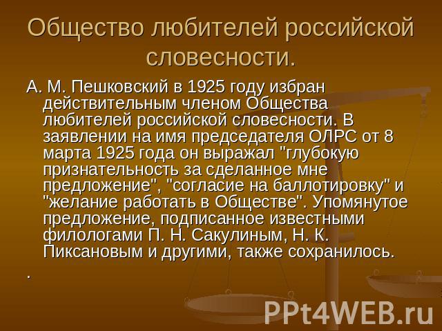 Общество любителей российской словесности.А. М. Пешковский в 1925 году избран действительным членом Общества любителей российской словесности. В заявлении на имя председателя ОЛРС от 8 марта 1925 года он выражал 