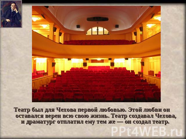 Театр был для Чехова первой любовью. Этой любви он оставался верен всю свою жизнь. Театр создавал Чехова, и драматург отплатил ему тем же — он создал театр.