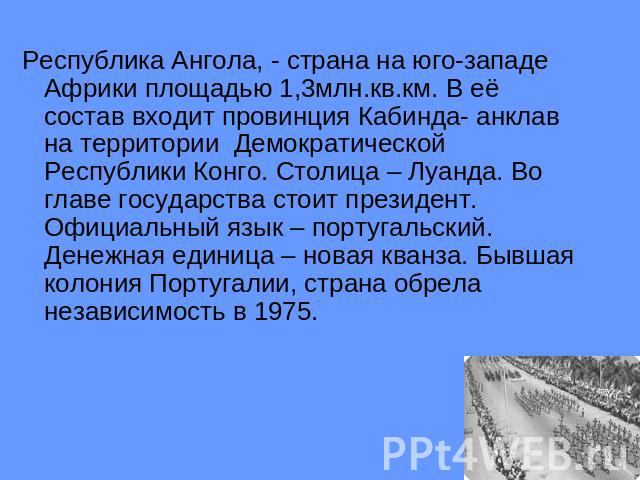 Республика Ангола, - страна на юго-западе Африки площадью 1,3млн.кв.км. В её состав входит провинция Кабинда- анклав на территории Демократической Республики Конго. Столица – Луанда. Во главе государства стоит президент. Официальный язык – португаль…