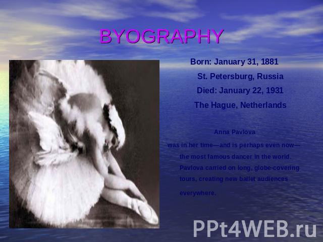 BYOGRAPHY Born: January 31, 1881 St. Petersburg, Russia Died: January 22, 1931 The Hague, Netherlands Anna Pavlova was in her time—and is perhaps even now—the most famous dancer in the world. Pavlova carried on long, globe-covering tours, creating n…