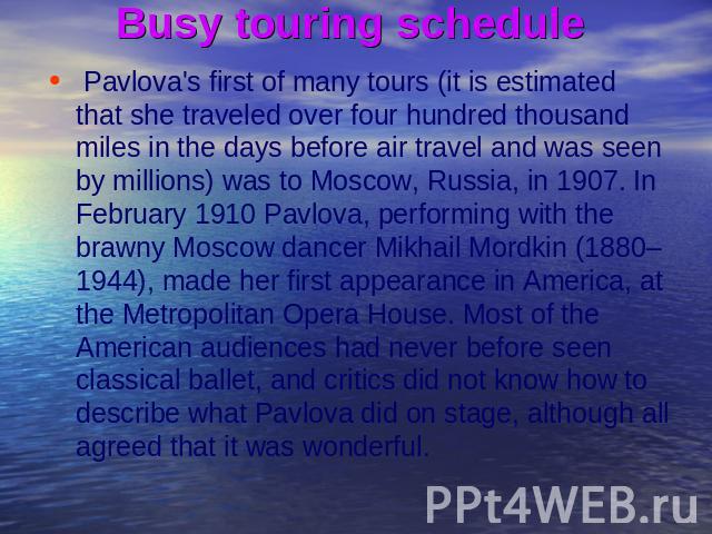 Busy touring schedule Pavlova's first of many tours (it is estimated that she traveled over four hundred thousand miles in the days before air travel and was seen by millions) was to Moscow, Russia, in 1907. In February 1910 Pavlova, performing with…