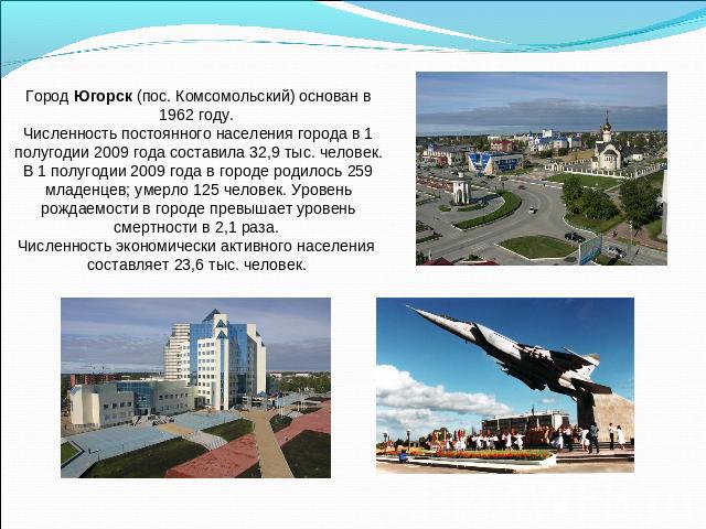 Город Югорск (пос. Комсомольский) основан в 1962 году. Численность постоянного населения города в 1 полугодии 2009 года составила 32,9 тыс. человек.В 1 полугодии 2009 года в городе родилось 259 младенцев; умерло 125 человек. Уровень рождаемости в го…