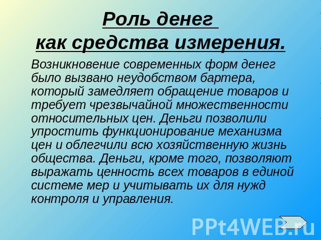 Роль денег как средства измерения.Возникновение современных форм денег было вызвано неудобством бартера, который замедляет обращение товаров и требует чрезвычайной множественности относительных цен. Деньги позволили упростить функционирование механи…