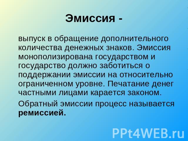 Эмиссия -выпуск в обращение дополнительного количества денежных знаков. Эмиссия монополизирована государством и государство должно заботиться о поддержании эмиссии на относительно ограниченном уровне. Печатание денег частными лицами карается законом…