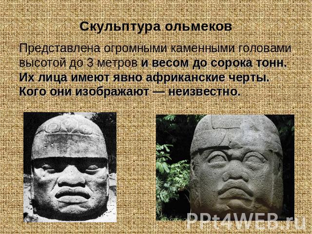 Скульптура ольмековПредставлена огромными каменными головами высотой до 3 метров и весом до сорока тонн. Их лица имеют явно африканские черты. Кого они изображают — неизвестно.