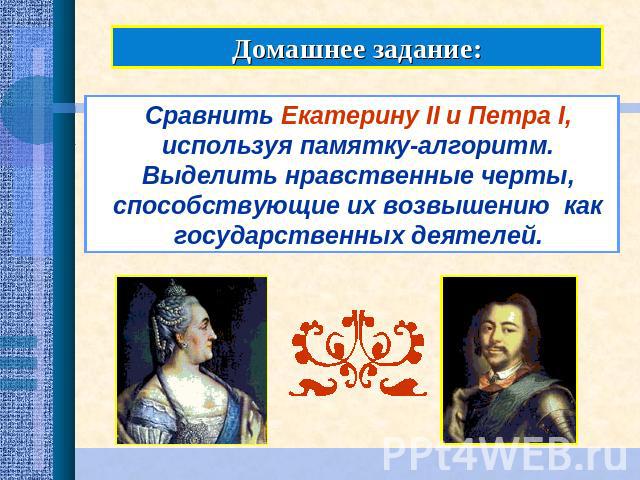 Домашнее задание:Сравнить Екатерину II и Петра I, используя памятку-алгоритм. Выделить нравственные черты, способствующие их возвышению как государственных деятелей.