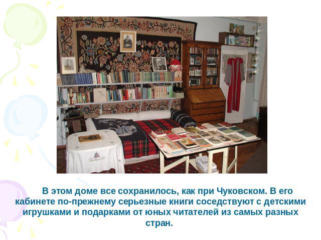       В этом доме все сохранилось, как при Чуковском. В его кабинете по-прежнему серьезные книги соседствуют с детскими игрушками и подарками от юных читателей из самых разных стран.