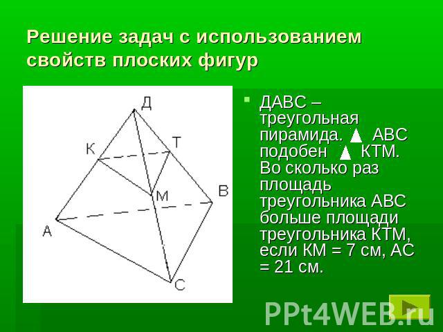 Решение задач с использованием свойств плоских фигурДАВС – треугольная пирамида. АВС подобен КТМ. Во сколько раз площадь треугольника АВС больше площади треугольника КТМ, если КМ = 7 см, АС = 21 см.