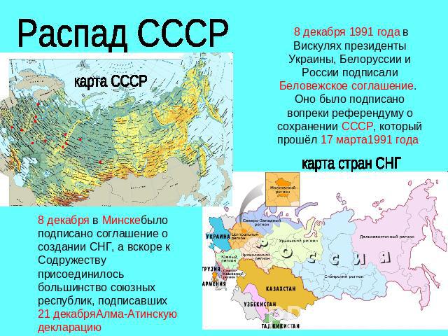 Распад СССР 8 декабря 1991 года в Вискулях президенты Украины, Белоруссии и России подписали Беловежское соглашение. Оно было подписано вопреки референдуму о сохранении СССР, который прошёл 17 марта1991 года. 8 декабря в Минскебыло подписано соглаше…